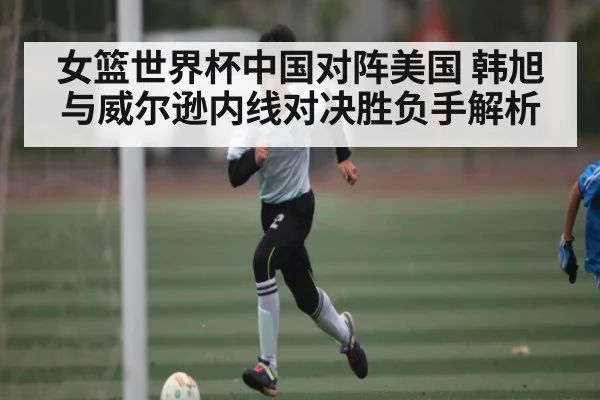 女篮世界杯中国对阵美国 韩旭与威尔逊内线对决胜负手解析 - KAIYUN SPORTS