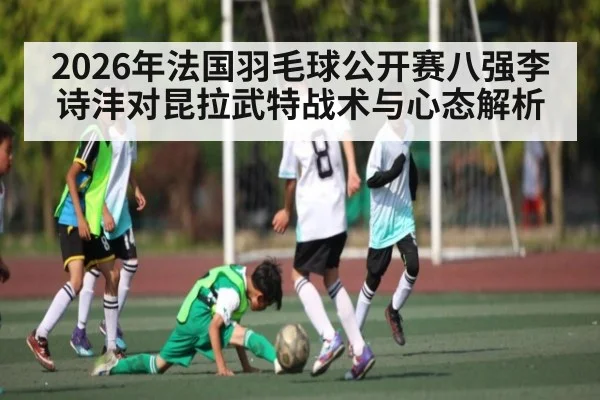 2026年法国羽毛球公开赛八强李诗沣对昆拉武特战术与心态解析 - KAIYUN SPORTS